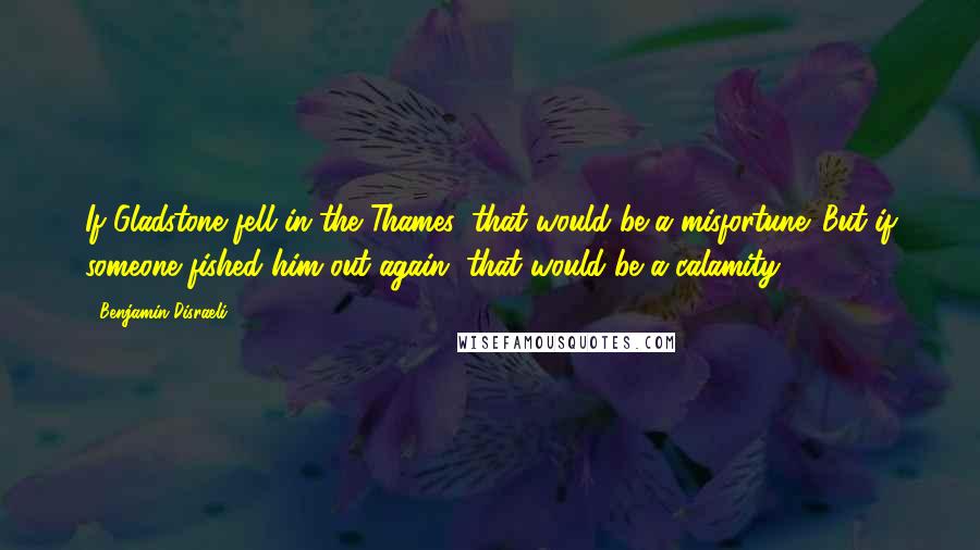 Benjamin Disraeli Quotes: If Gladstone fell in the Thames, that would be a misfortune. But if someone fished him out again, that would be a calamity.