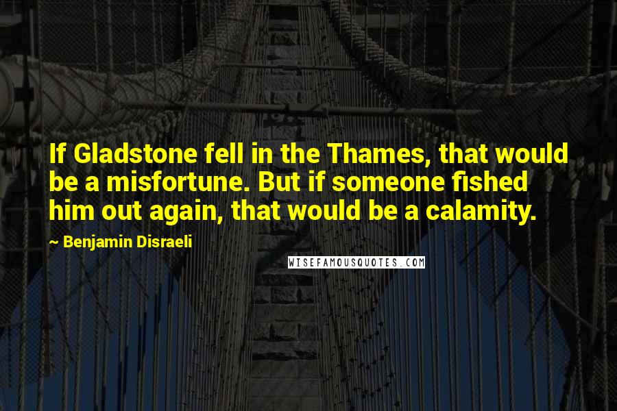 Benjamin Disraeli Quotes: If Gladstone fell in the Thames, that would be a misfortune. But if someone fished him out again, that would be a calamity.