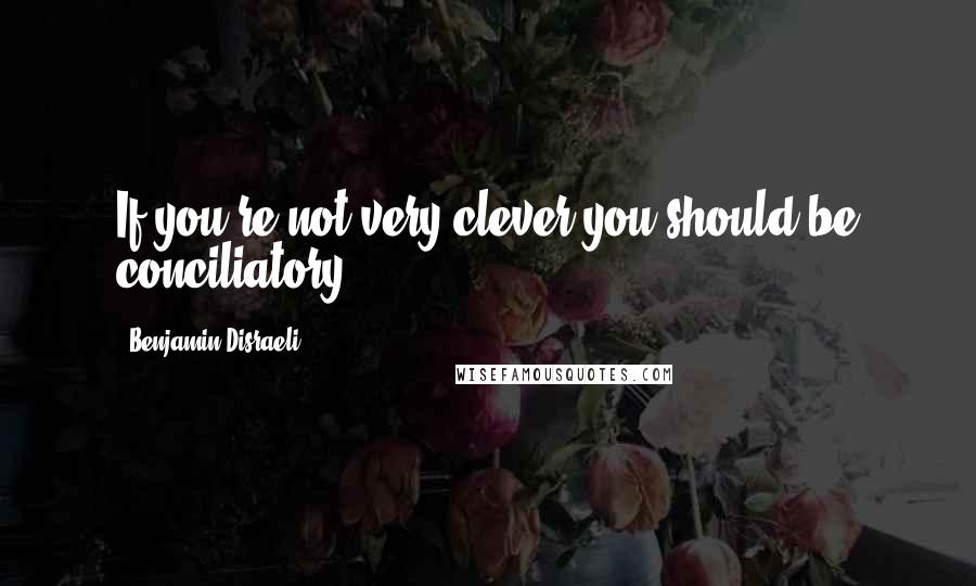 Benjamin Disraeli Quotes: If you're not very clever you should be conciliatory.