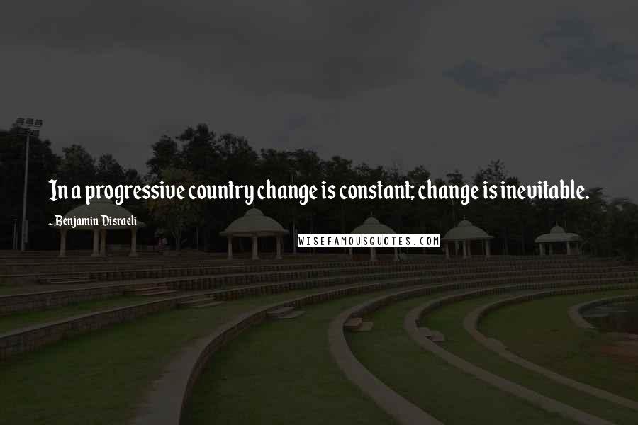 Benjamin Disraeli Quotes: In a progressive country change is constant; change is inevitable.