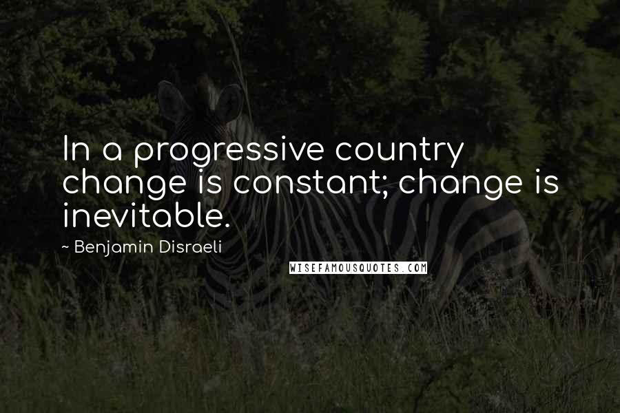 Benjamin Disraeli Quotes: In a progressive country change is constant; change is inevitable.