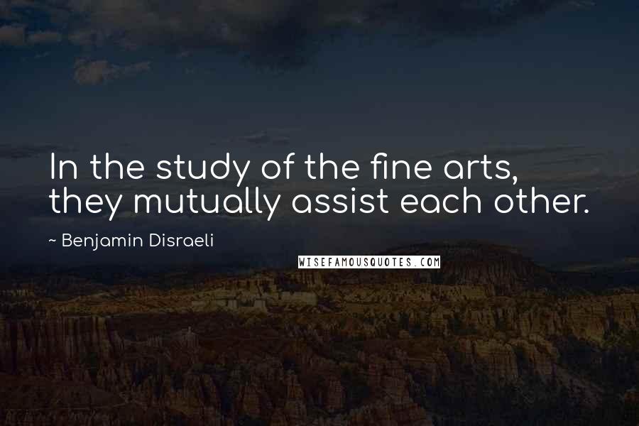 Benjamin Disraeli Quotes: In the study of the fine arts, they mutually assist each other.