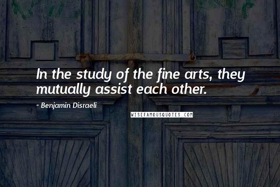 Benjamin Disraeli Quotes: In the study of the fine arts, they mutually assist each other.