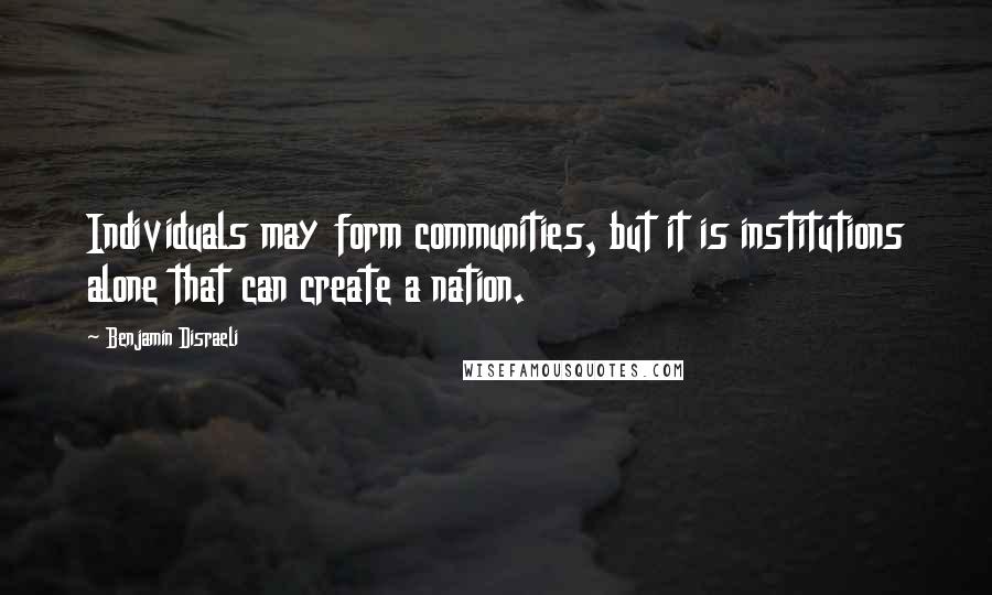 Benjamin Disraeli Quotes: Individuals may form communities, but it is institutions alone that can create a nation.