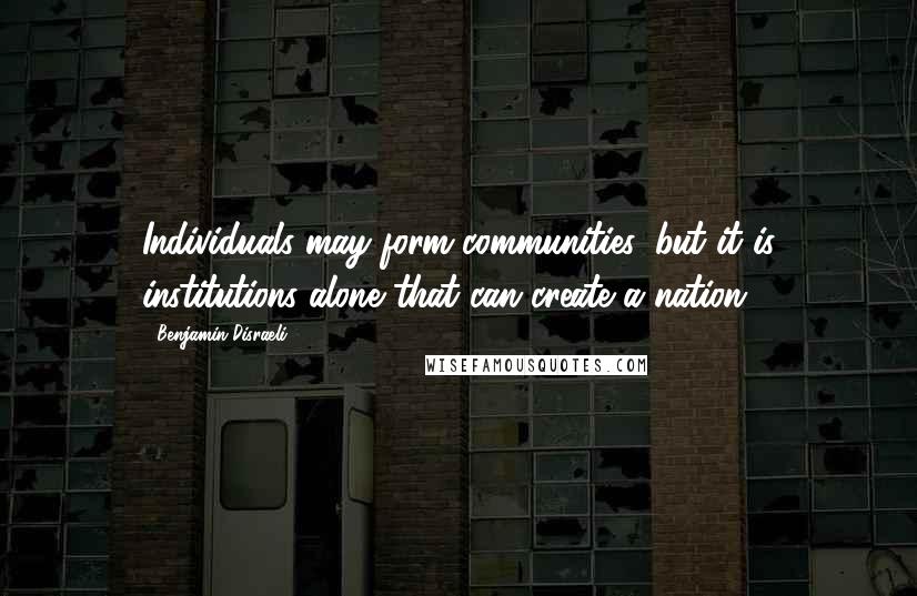 Benjamin Disraeli Quotes: Individuals may form communities, but it is institutions alone that can create a nation.