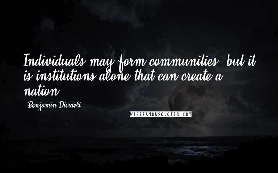 Benjamin Disraeli Quotes: Individuals may form communities, but it is institutions alone that can create a nation.