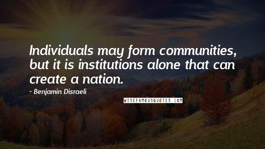 Benjamin Disraeli Quotes: Individuals may form communities, but it is institutions alone that can create a nation.