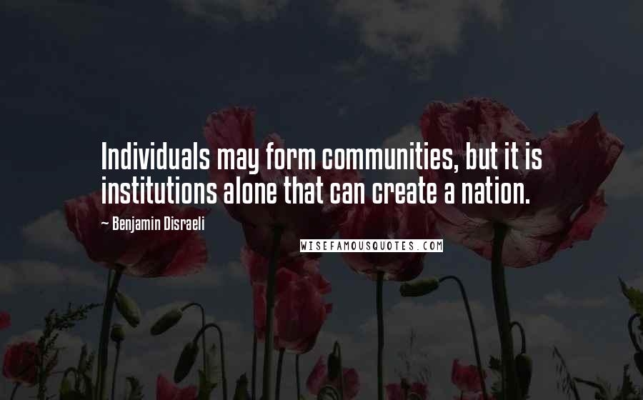 Benjamin Disraeli Quotes: Individuals may form communities, but it is institutions alone that can create a nation.