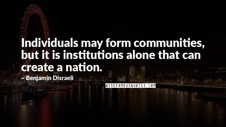 Benjamin Disraeli Quotes: Individuals may form communities, but it is institutions alone that can create a nation.