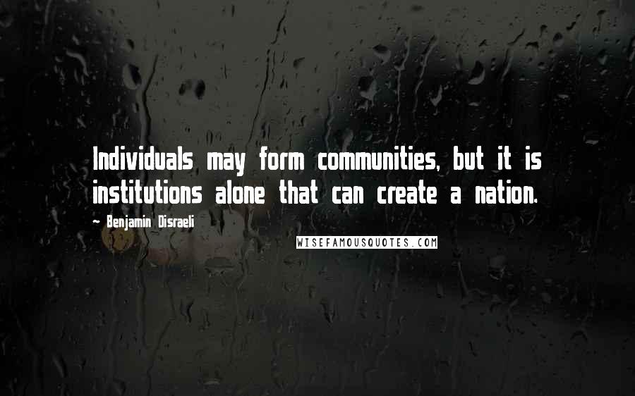 Benjamin Disraeli Quotes: Individuals may form communities, but it is institutions alone that can create a nation.