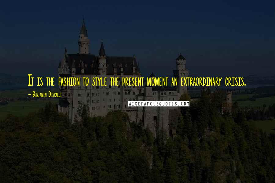 Benjamin Disraeli Quotes: It is the fashion to style the present moment an extraordinary crisis.