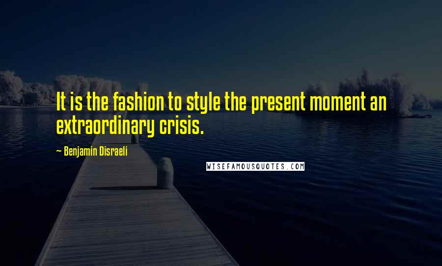 Benjamin Disraeli Quotes: It is the fashion to style the present moment an extraordinary crisis.