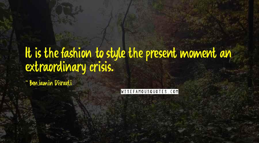 Benjamin Disraeli Quotes: It is the fashion to style the present moment an extraordinary crisis.