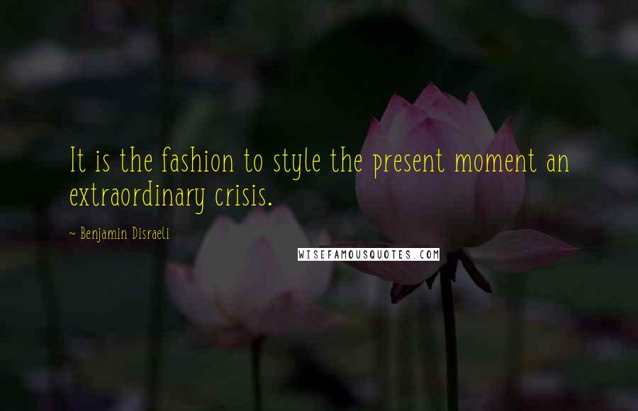 Benjamin Disraeli Quotes: It is the fashion to style the present moment an extraordinary crisis.