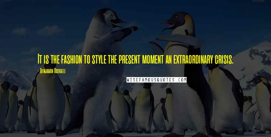 Benjamin Disraeli Quotes: It is the fashion to style the present moment an extraordinary crisis.