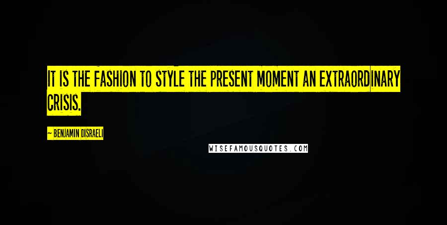 Benjamin Disraeli Quotes: It is the fashion to style the present moment an extraordinary crisis.