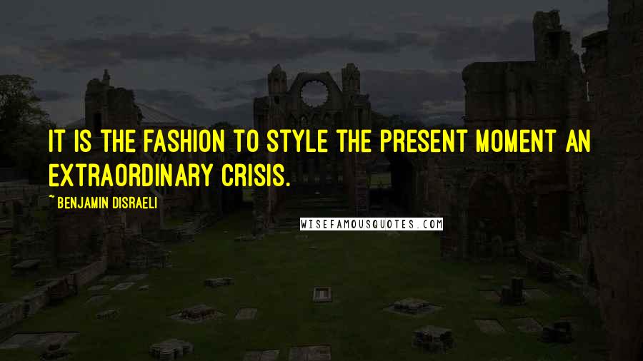 Benjamin Disraeli Quotes: It is the fashion to style the present moment an extraordinary crisis.