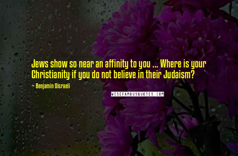 Benjamin Disraeli Quotes: Jews show so near an affinity to you ... Where is your Christianity if you do not believe in their Judaism?