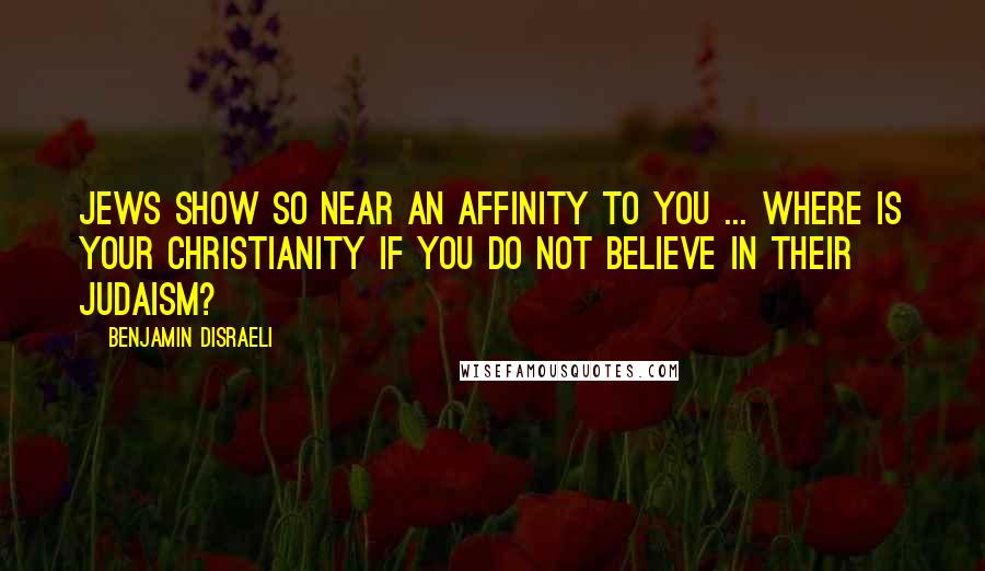 Benjamin Disraeli Quotes: Jews show so near an affinity to you ... Where is your Christianity if you do not believe in their Judaism?