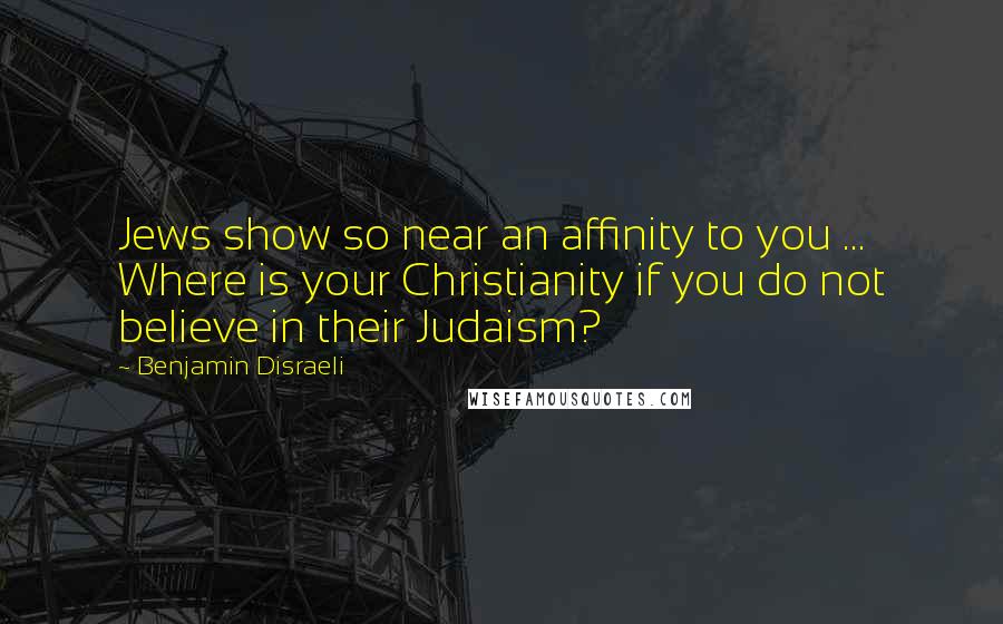 Benjamin Disraeli Quotes: Jews show so near an affinity to you ... Where is your Christianity if you do not believe in their Judaism?