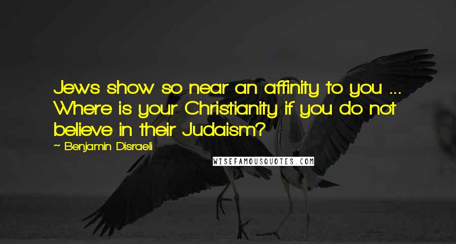 Benjamin Disraeli Quotes: Jews show so near an affinity to you ... Where is your Christianity if you do not believe in their Judaism?