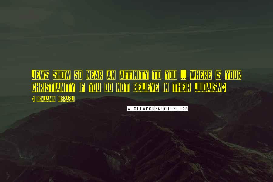 Benjamin Disraeli Quotes: Jews show so near an affinity to you ... Where is your Christianity if you do not believe in their Judaism?