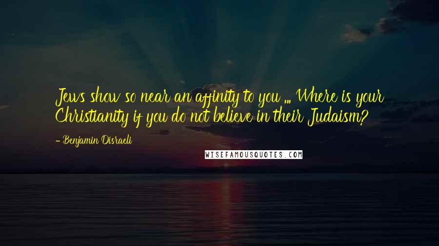 Benjamin Disraeli Quotes: Jews show so near an affinity to you ... Where is your Christianity if you do not believe in their Judaism?