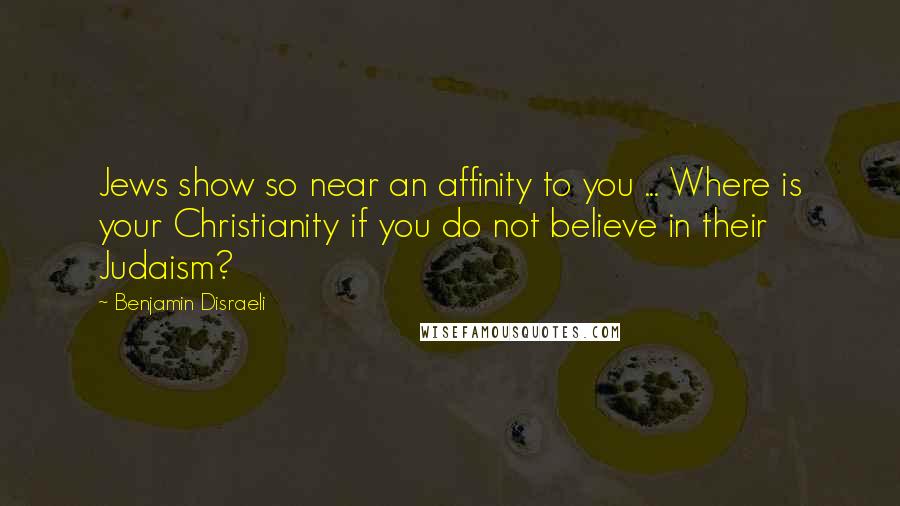 Benjamin Disraeli Quotes: Jews show so near an affinity to you ... Where is your Christianity if you do not believe in their Judaism?