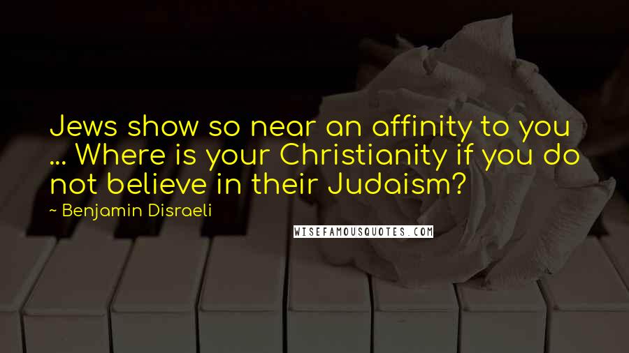 Benjamin Disraeli Quotes: Jews show so near an affinity to you ... Where is your Christianity if you do not believe in their Judaism?