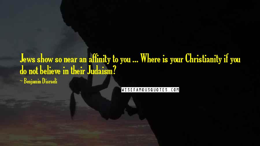 Benjamin Disraeli Quotes: Jews show so near an affinity to you ... Where is your Christianity if you do not believe in their Judaism?