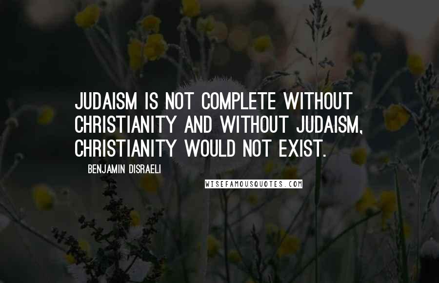 Benjamin Disraeli Quotes: Judaism is not complete without Christianity and without Judaism, Christianity would not exist.