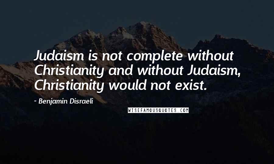 Benjamin Disraeli Quotes: Judaism is not complete without Christianity and without Judaism, Christianity would not exist.