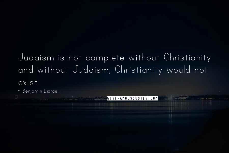 Benjamin Disraeli Quotes: Judaism is not complete without Christianity and without Judaism, Christianity would not exist.