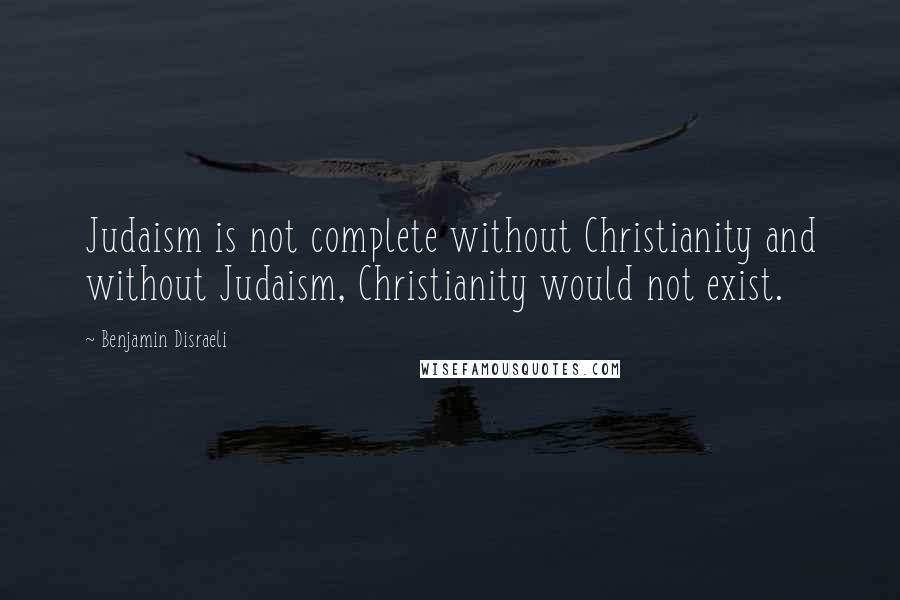 Benjamin Disraeli Quotes: Judaism is not complete without Christianity and without Judaism, Christianity would not exist.