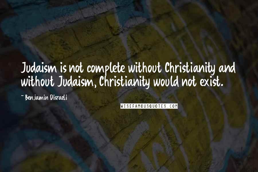 Benjamin Disraeli Quotes: Judaism is not complete without Christianity and without Judaism, Christianity would not exist.