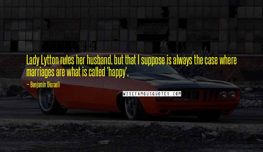 Benjamin Disraeli Quotes: Lady Lytton rules her husband, but that I suppose is always the case where marriages are what is called 'happy'.