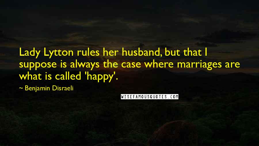 Benjamin Disraeli Quotes: Lady Lytton rules her husband, but that I suppose is always the case where marriages are what is called 'happy'.