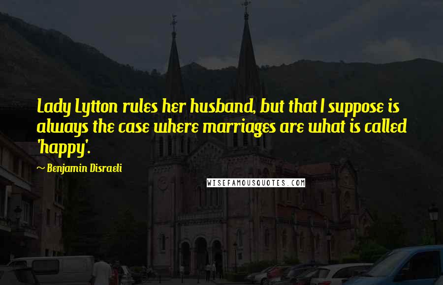 Benjamin Disraeli Quotes: Lady Lytton rules her husband, but that I suppose is always the case where marriages are what is called 'happy'.