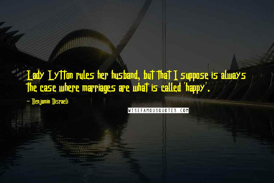 Benjamin Disraeli Quotes: Lady Lytton rules her husband, but that I suppose is always the case where marriages are what is called 'happy'.