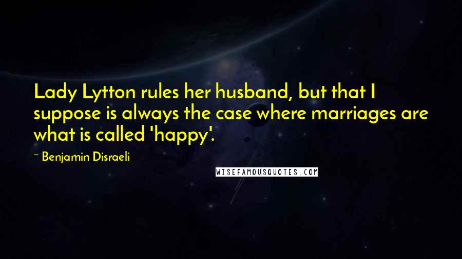 Benjamin Disraeli Quotes: Lady Lytton rules her husband, but that I suppose is always the case where marriages are what is called 'happy'.