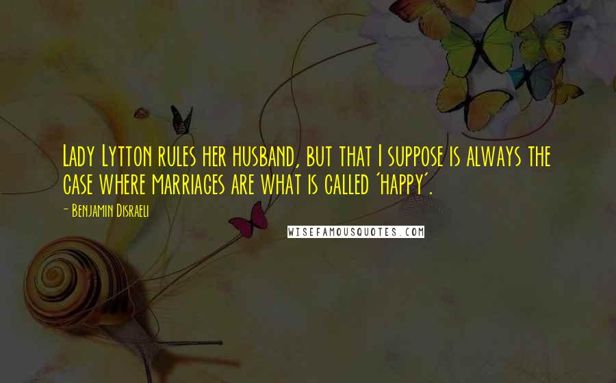 Benjamin Disraeli Quotes: Lady Lytton rules her husband, but that I suppose is always the case where marriages are what is called 'happy'.