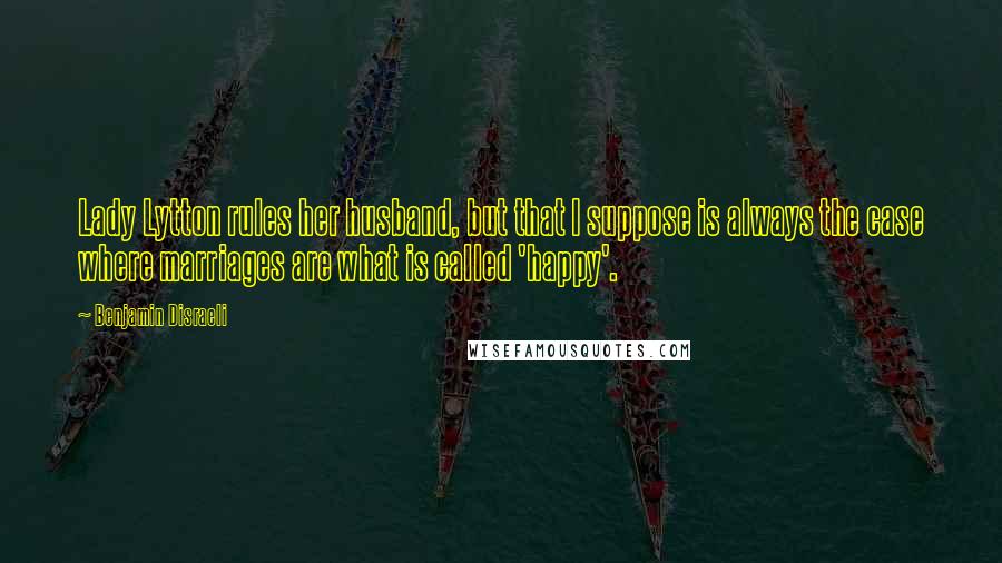 Benjamin Disraeli Quotes: Lady Lytton rules her husband, but that I suppose is always the case where marriages are what is called 'happy'.