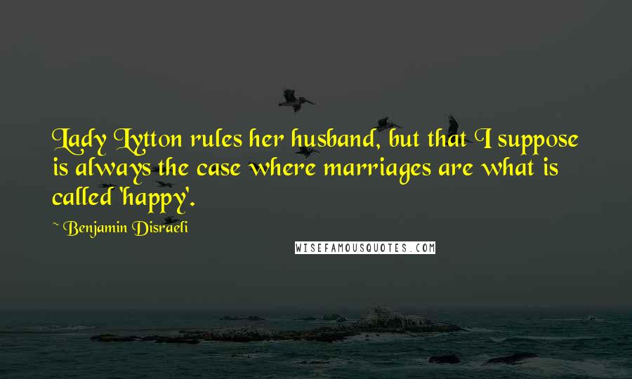 Benjamin Disraeli Quotes: Lady Lytton rules her husband, but that I suppose is always the case where marriages are what is called 'happy'.