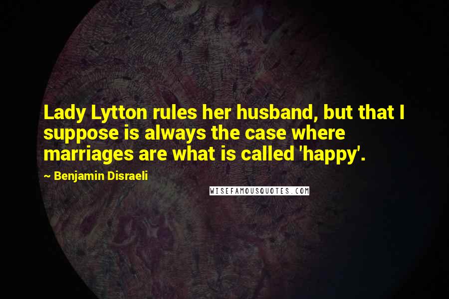Benjamin Disraeli Quotes: Lady Lytton rules her husband, but that I suppose is always the case where marriages are what is called 'happy'.