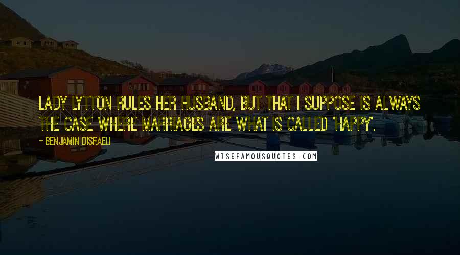 Benjamin Disraeli Quotes: Lady Lytton rules her husband, but that I suppose is always the case where marriages are what is called 'happy'.