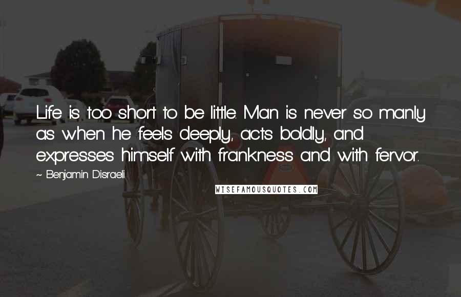 Benjamin Disraeli Quotes: Life is too short to be little. Man is never so manly as when he feels deeply, acts boldly, and expresses himself with frankness and with fervor.