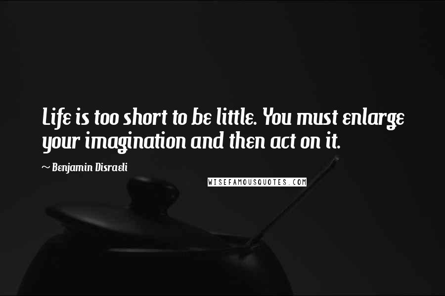 Benjamin Disraeli Quotes: Life is too short to be little. You must enlarge your imagination and then act on it.