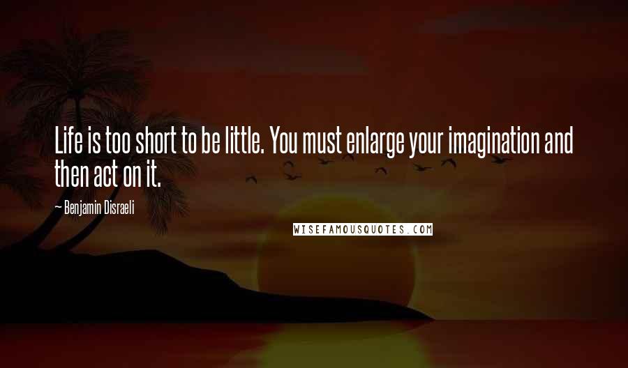 Benjamin Disraeli Quotes: Life is too short to be little. You must enlarge your imagination and then act on it.