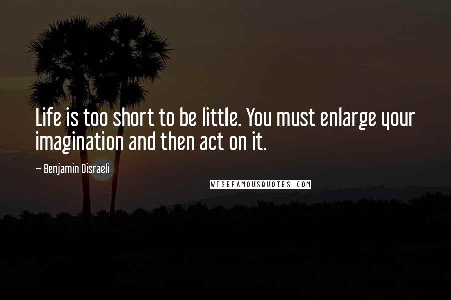 Benjamin Disraeli Quotes: Life is too short to be little. You must enlarge your imagination and then act on it.