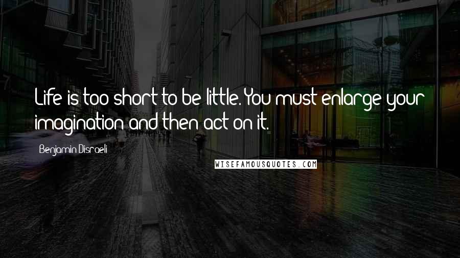 Benjamin Disraeli Quotes: Life is too short to be little. You must enlarge your imagination and then act on it.